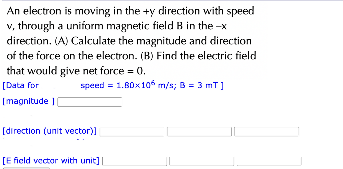 An electron is moving in the +y direction with speed
v, through a uniform magnetic field B in the -x
direction. (A) Calculate the magnitude and direction
of the force on the electron. (B) Find the electric field
that would give net force = 0.
[Data for
speed
1.80×106 m/s; B = 3 mT ]
[magnitude]
[direction (unit vector)]
[E field vector with unit]
=