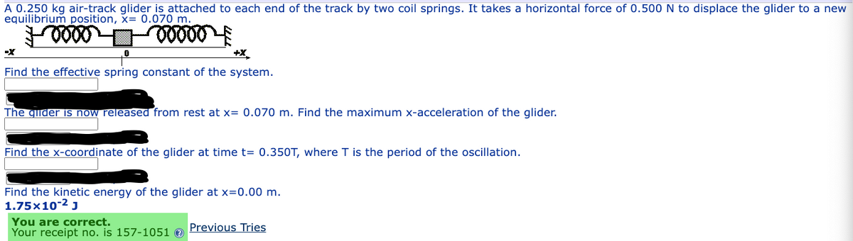 A 0.250 kg air-track glider is attached to each end of the track by two coil springs. It takes a horizontal force of 0.500 N to displace the glider to a new
equilibrium position, x= 0.070 m.
voooo
0
+X
Find the effective spring constant of the system.
The giider is now released from rest at x= 0.070 m. Find the maximum x-acceleration of the glider.
Find the x-coordinate of the glider at time t= 0.350T, where T is the period of the oscillation.
Find the kinetic energy of the glider at x=0.00 m.
1.75x10-² J
You are correct.
Your receipt no. is 157-1051
Previous Tries