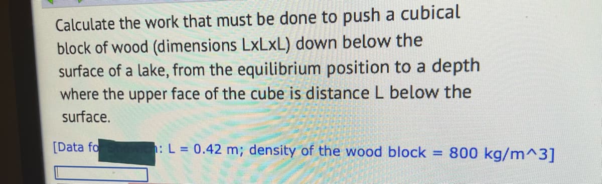 Calculate the work that must be done to push a cubical
block of wood (dimensions LxLxL) down below the
surface of a lake, from the equilibrium position to a depth
where the upper face of the cube is distance L below the
surface.
[Data fo
h: L = 0.42 m; density of the wood block
800 kg/m^3]