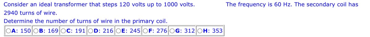 Consider an ideal transformer that steps 120 volts up to 1000 volts.
2940 turns of wire.
Determine the number of turns of wire in the primary coil.
OA: 150 OB: 169 OC: 191 OD: 216 OE: 245 OF: 276 G: 312 OH: 353
The frequency is 60 Hz. The secondary coil has