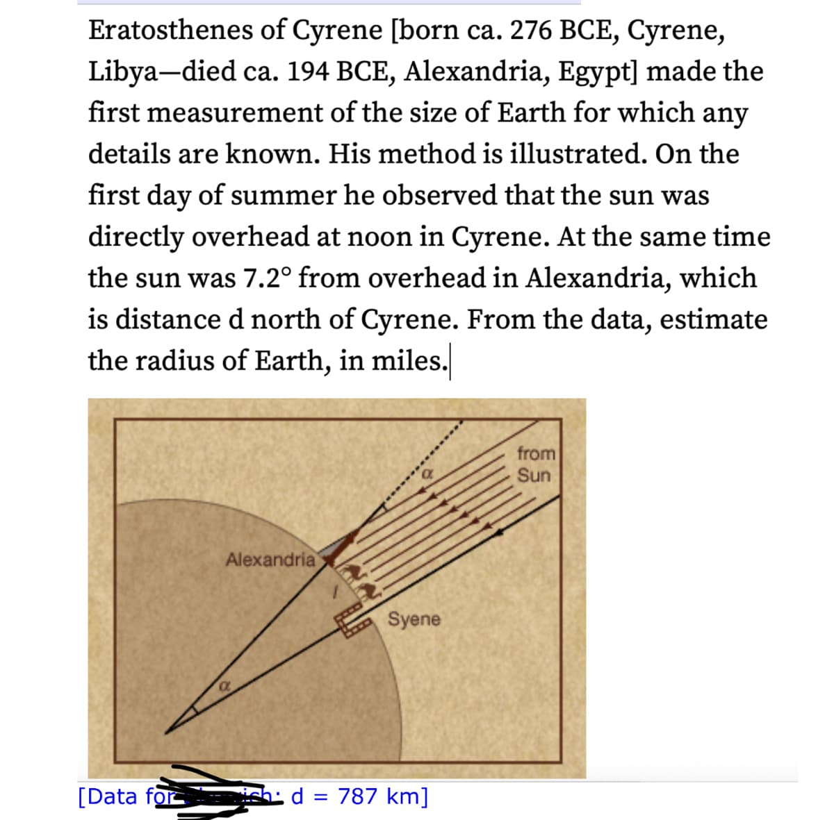 Eratosthenes of Cyrene [born ca. 276 BCE, Cyrene,
Libya-died ca. 194 BCE, Alexandria, Egypt] made the
first measurement of the size of Earth for which any
details are known. His method is illustrated. On the
first day of summer he observed that the sun was
directly overhead at noon in Cyrene. At the same time
the sun was 7.2° from overhead in Alexandria, which
is distance d north of Cyrene. From the data, estimate
the radius of Earth, in miles.
[Data for
Alexandria
Syene
d = 787 km]
from
Sun