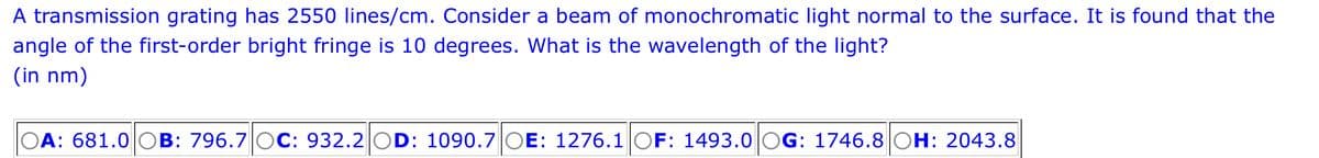 A transmission grating has 2550 lines/cm. Consider a beam of monochromatic light normal to the surface. It is found that the
angle of the first-order bright fringe is 10 degrees. What is the wavelength of the light?
(in nm)
OA: 681.0 OB: 796.7 OC: 932.2 OD: 1090.7 OE: 1276.1 OF: 1493.0 OG: 1746.8 OH: 2043.8