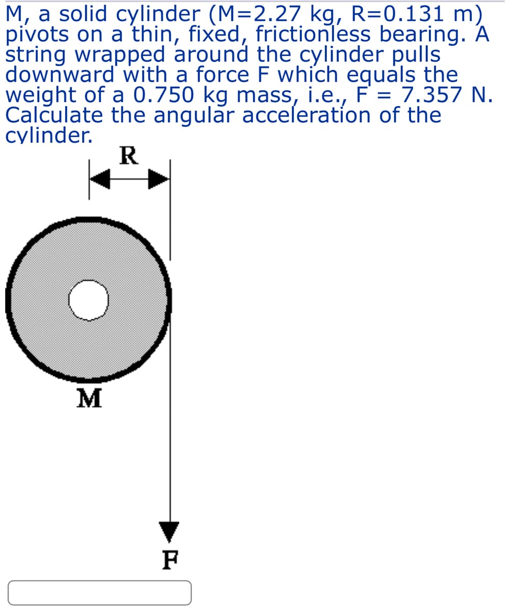 M, a solid cylinder (M=2.27 kg, R=0.131 m)
pivots on a thin, fixed, frictionless bearing. A
string wrapped around the cylinder pulls
downward with a force F which equals the
weight of a 0.750 kg mass, i.e., F = 7.357 N.
Calculate the angular acceleration of the
cylinder.
R
M
F