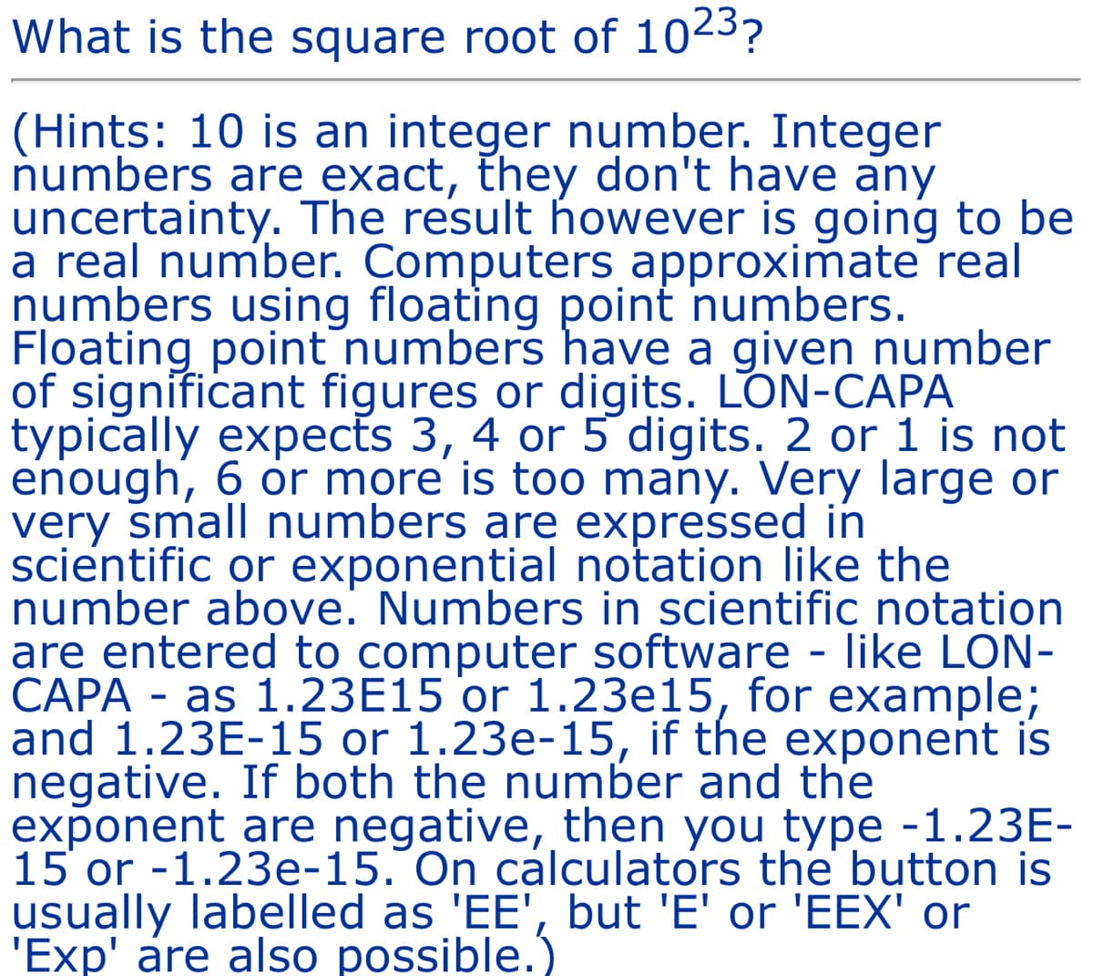 What is the square root of 1023?
(Hints: 10 is an integer number. Integer
numbers are exact, they don't have any
uncertainty. The result however is going to be
a real number. Computers approximate real
numbers using floating point numbers.
Floating point numbers have a given number
of significant figures or digits. LON-CAPA
typically expects 3, 4 or 5 digits. 2 or 1 is not
enough, 6 or more is too many. Very large or
very small numbers are expressed in
scientific or exponential notation like the
number above. Numbers in scientific notation
are entered to computer software - like LON-
CAPA as 1.23E15 or 1.23e15, for example;
and 1.23E-15 or 1.23e-15, if the exponent is
negative. If both the number and the
exponent are negative, then you type -1.23E-
15 or -1.23e-15. On calculators the button is
usually labelled as 'EE', but 'E' or 'EEX' or
'Exp' are also possible.)