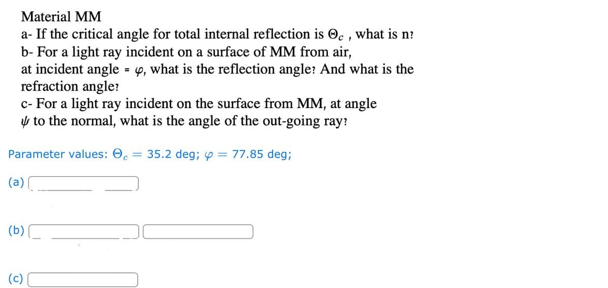 Material MM
C
a- If the critical angle for total internal reflection is , what is n?
b- For a light ray incident on a surface of MM from air,
at incident angle = y, what is the reflection angle? And what is the
refraction angle?
c- For a light ray incident on the surface from MM, at angle
to the normal, what is the angle of the out-going ray?
Parameter values: 0,
C
(a)
(b)
(c)
=
35.2 deg; y = 77.85 deg;