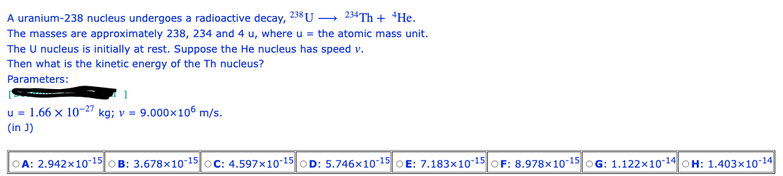 A uranium-238 nucleus undergoes a radioactive decay, 238 U
234Th + 4He.
The masses are approximately 238, 234 and 4 u, where u = the atomic mass unit.
The U nucleus is initially at rest. Suppose the He nucleus has speed v.
Then what is the kinetic energy of the Th nucleus?
Parameters:
]
u = 1.66 x 10-27 kg; v = 9.000×106 m/s.
(in J)
A: 2.942x10-15 B: 3.678x10-15 OC: 4.597x10-15
D: 5.746x10-15 OE: 7.183x10-15 F: 8.978x10-15 OG: 1.122x10-14 OH: 1.403x10-14