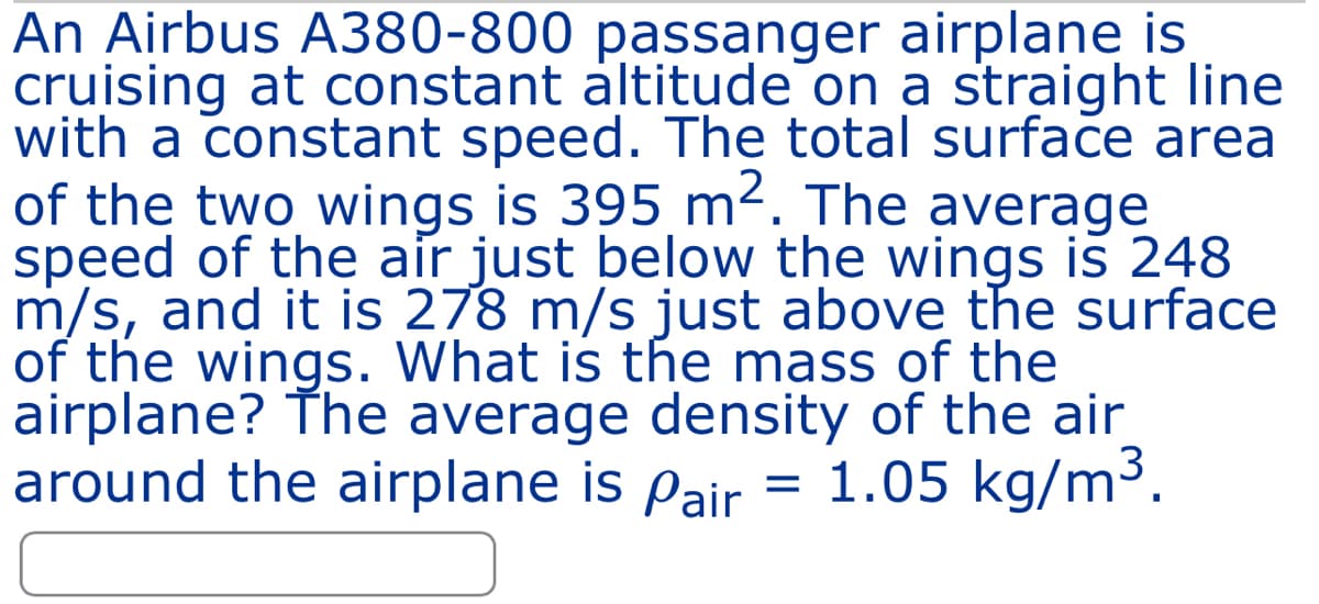 An Airbus A380-800 passanger airplane is
cruising at constant altitude on a straight line
with a constant speed. The total surface area
of the two wings is 395 m². The average
speed of the air just below the wings is 248
m/s, and it is 278 m/s just above the surface
of the wings. What is the mass of the
airplane? The average density of the air
around the airplane is pair = 1.05 kg/m³.