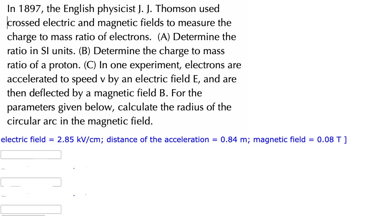 In 1897, the English physicist J. J. Thomson used
crossed electric and magnetic fields to measure the
charge to mass ratio of electrons. (A) Determine the
ratio in SI units. (B) Determine the charge to mass
ratio of a proton. (C) In one experiment, electrons are
accelerated to speed v by an electric field E, and are
then deflected by a magnetic field B. For the
parameters given below, calculate the radius of the
circular arc in the magnetic field.
electric field =
= 2.85 kV/cm; distance of the acceleration
=
0.84 m; magnetic field = 0.08 T ]