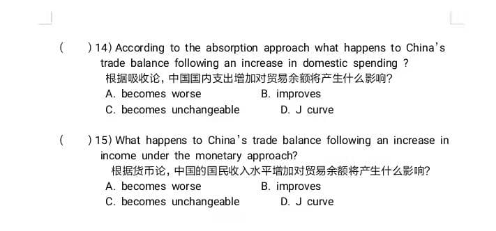(
) 14) According to the absorption approach what happens to China's
trade balance following an increase in domestic spending ?
根据吸收论,中国国内支出增加对贸易余额将产生什么影响?
A. becomes worse
B. improves
C. becomes unchangeable
D. J curve
( ) 15) What happens to China's trade balance following an increase in
income under the monetary approach?
根据货币论,中国的国民收入水平增加对贸易余额将产生什么影响?
A. becomes worse
B. improves
C. becomes unchangeable
D. J curve