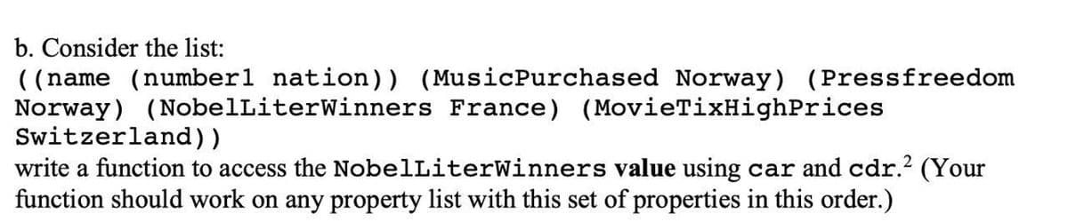 b. Consider the list:
((name (number1 nation)) (MusicPurchased Norway) (Pressfreedom
Norway) (NobelLiterWinners France) (MovieTixHighPrices
Switzerland))
write a function to access the NobelLiterWinners value using car and cdr.? (Your
function should work on any property list with this set of properties in this order.)
