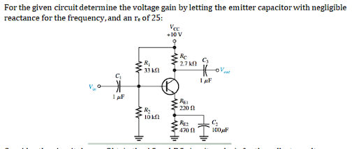 For the given circuit determine the voltage gain byletting the emitter capacitor with negligible
reactance for the frequency, and an ra of 25:
Vee
+10 V
Re
2.7 kf
R,
33 kfl
RE
220
R:
10 kl
470
100 F
HA
