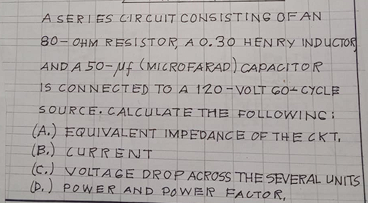 A SERIES CIRCUIT CONSISTING OF AN
80- OHM RESISTOR, A 0.30 HENRY INDUCTOR
AND A 50-uf (MICROFARAD) CAPACITOR
IS CONNECTED TO A 120-VOLT 60+ CYCLE
SOURCE C ALCULATE THE FOLLOWINC :
(A.) EQUIVALENT IMPEDANC E OF THE CKT,
(B.) CURRENT
(c.) VOLTAGE DROPACROSS THE SEVERAL UNITS
(D.) POWER AND POWER FACTOR,
