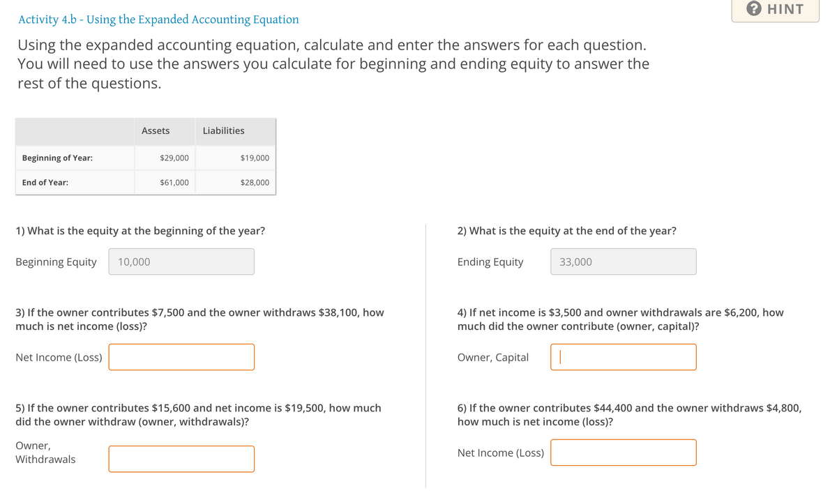 ? HINT
Activity 4.b - Using the Expanded Accounting Equation
Using the expanded accounting equation, calculate and enter the answers for each question.
You will need to use the answers you calculate for beginning and ending equity to answer the
rest of the questions.
Assets
Liabilities
Beginning of Year:
$29,000
$19,000
End of Year:
$61,000
$28,000
1) What is the equity at the beginning of the year?
2) What is the equity at the end of the year?
Beginning Equity
10,000
Ending Equity
33,000
3) If the owner contributes $7,500 and the owner withdraws $38,100, how
much is net income (loss)?
4) If net income is $3,500 and owner withdrawals are $6,200, how
much did the owner contribute (owner, capital)?
Net Income (Loss)
Owner, Capital
5) If the owner contributes $15,600 and net income is $19,500, how much
did the owner withdraw (owner, withdrawals)?
6) If the owner contributes $44,400 and the owner withdraws $4,800,
how much is net income (loss)?
Owner,
Net Income (Loss)
Withdrawals
