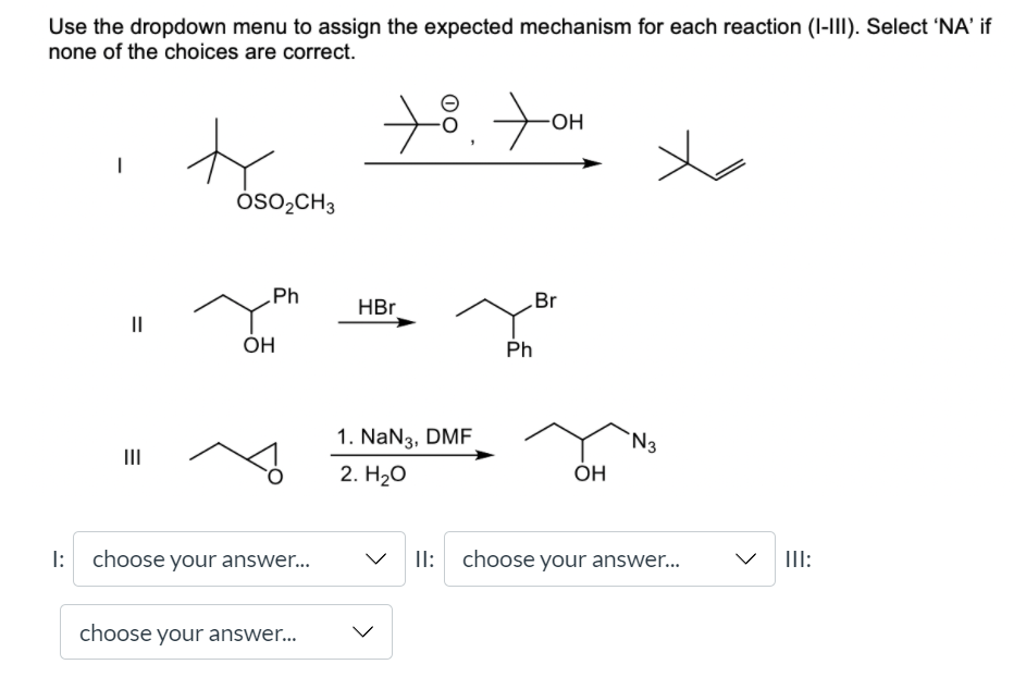 Use the dropdown menu to assign the expected mechanism for each reaction (I-III). Select 'NA' if
none of the choices are correct.
OH
Óso,CH3
Ph
Br
HBr
II
ÓH
Ph
1. NaN3, DMF
`N3
III
2. H2о
ОН
I: choose your answer.
II: choose your answer.
III:
choose your answer...
