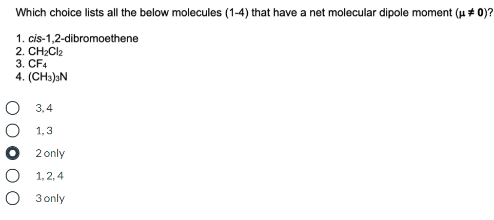 Which choice lists all the below molecules (1-4) that have a net molecular dipole moment (µ ± 0)?
1. cis-1,2-dibromoethene
2. CH2CI2
3. CF4
4. (CHэ)3N
О 3,4
1, 3
2 only
1, 2, 4
3 only
ООО
