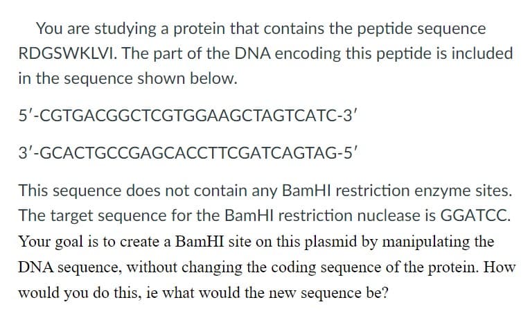 You are studying a protein that contains the peptide sequence
RDGSWKLVI. The part of the DNA encoding this peptide is included
in the sequence shown below.
5'-CGTGACGGCTCGTGGAAGCTAGTCATC-3'
3'-GCACTGCCGAGCACCTTCGATCAGTAG-5'
This sequence does not contain any BamHI restriction enzyme sites.
The target sequence for the BamHI restriction nuclease is GGATCC.
Your goal is to create a BamHI site on this plasmid by manipulating the
DNA sequence, without changing the coding sequence of the protein. How
would you do this, ie what would the new sequence be?
