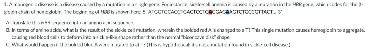 1. A monogenic disease is a disease caused by a mutation in a single gene. For instance, sickle-cell anemia is caused by a mutation in the HBB gene, which codes for the B-
globin chain of hemoglobin. The beginning of HBB is shown here: 5'-ATGGTGCACCTGACTCCTGAGGAGAAGTCTGCCGTTACT...-3'
A. Translate this HBB sequence into an amino acid sequence.
B. In terms of amino acids, what is the result of the sickle cell mutation, wherein the bolded red A is changed to a T? This single mutation causes hemoglobin to aggregate,
causing red blood cells to deform into a sickle-like shape rather than the normal “biconcave disk" shape.
C. What would happen if the bolded blue A were mutated to at T? (This is hypothetical; it's not a mutation found in sickle-cell disease.)
