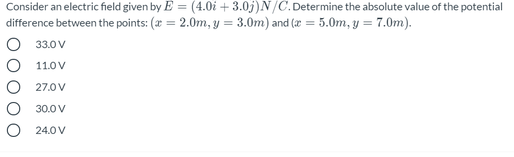 Consider an electric field given by E = (4.0i + 3.0j)N/C.Determine the absolute value of the potential
difference between the points: (x = 2.0m, y = 3.0m) and (x = 5.0m, y = 7.0m).
33.0 V
11.0 V
27.0 V
30.0 V
24.0 V
