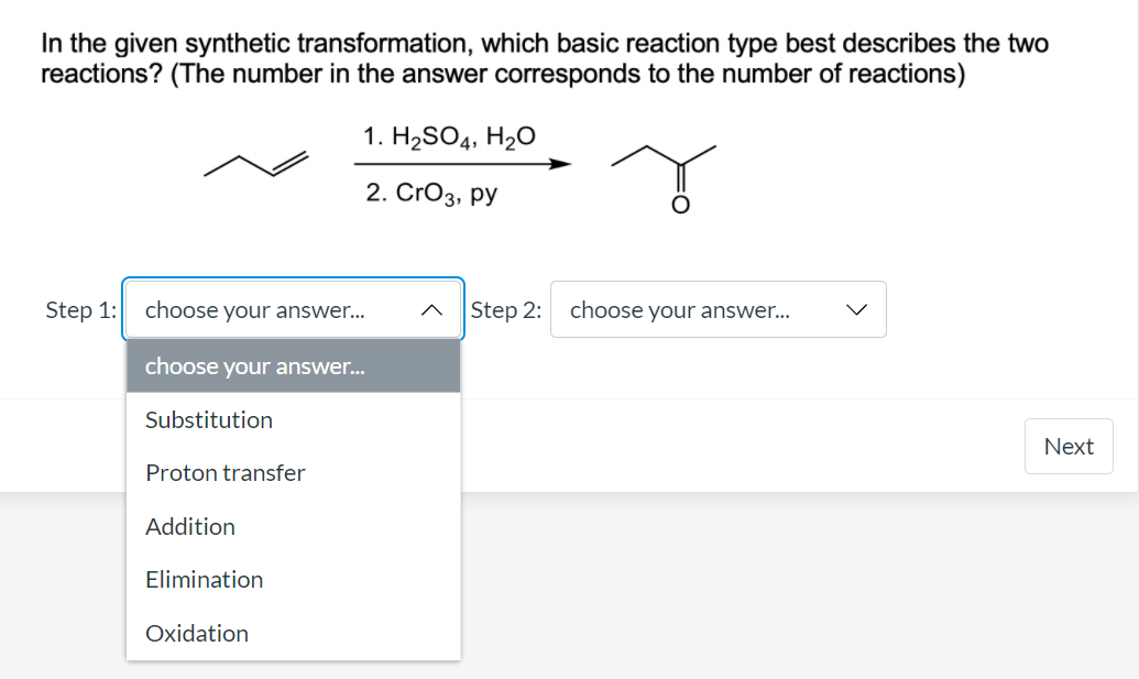 In the given synthetic transformation, which basic reaction type best describes the two
reactions? (The number in the answer corresponds to the number of reactions)
1. H2SO4, H2O
2. CrO3, py
Step 1:
choose your answer...
Step 2:
choose your answer...
choose your answer...
Substitution
Next
Proton transfer
Addition
Elimination
Oxidation
