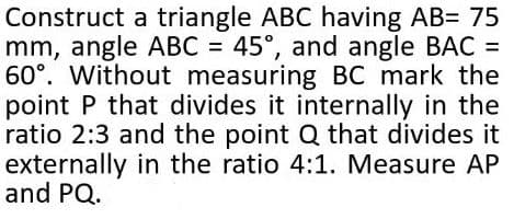Construct a triangle ABC having AB= 75
mm, angle ABC = 45°, and angle BAC =
60°. Without measuring BC mark the
point P that divides it internally in the
ratio 2:3 and the point Q that divides it
externally in the ratio 4:1. Measure AP
and PQ.
