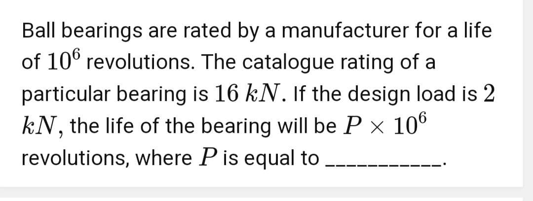 Ball bearings are rated by a manufacturer for a life
of 106 revolutions. The catalogue rating of a
particular bearing is 16 kN. If the design load is 2
kN, the life of the bearing will be P × 106
revolutions, where P is equal to