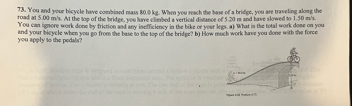 73. You and your bicycle have combined mass 80.0 kg. When you reach the base of a bridge, you are traveling along the
road at 5.00 m/s. At the top of the bridge, you have climbed a vertical distance of 5.20 m and have slowed to 1.50 m/s.
You can ignore work done by friction and any inefficiency in the bike or your legs. a) What is the total work done on you
and your bicycle when you go from the base to the top of the bridge? b) How much work have you done with the force
you apply to the pedals?
Sarand
para
MAGASS
zooted asis. The oyander is
et rest. The free end of the
is puller
the rope is moving 5 m/s21 the sops does not slip
HD kg
Figure 6.26 Problem 6.73,
2010 25
ble