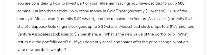 You are considering how to invest part of your retirement savings.You have decided to put $ 500
comma 000 into three stocks: 55% of the money in GoldFinger (currently $ 16/share), 16% of the
money in Moosehead (currently $ 89/share), and the remainder in Venture Associates (currently $ 4/
share). Suppose Gold Finger stock goes up to $35/share, Moosehead stock drops to $ 51/share, and
Venture Associates stock rises to $9 per share. a. What is the new value of the portfolio? b. What
return did the portfolio earn? c. If you don't buy or sell any shares after the price change, what are
your new portfolio weights?