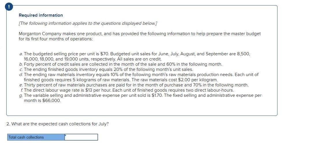 Required information
[The following information applies to the questions displayed below.]
Morganton Company makes one product, and has provided the following information to help prepare the master budget
for its first four months of operations:
a. The budgeted selling price per unit is $70. Budgeted unit sales for June, July, August, and September are 8,500,
16,000, 18,000, and 19,000 units, respectively. All sales are on credit.
b. Forty percent of credit sales are collected in the month of the sale and 60% in the following month.
c. The ending finished goods inventory equals 20% of the following month's unit sales.
d. The ending raw materials inventory equals 10% of the following month's raw materials production needs. Each unit of
finished goods requires 5 kilograms of raw materials. The raw materials cost $2.00 per kilogram.
e. Thirty percent of raw materials purchases are paid for in the month of purchase and 70% in the following month.
f. The direct labour wage rate is $13 per hour. Each unit of finished goods requires two direct labour-hours.
g. The variable selling and administrative expense per unit sold is $1.70. The fixed selling and administrative expense per
month is $66,000.
2. What are the expected cash collections for July?
Total cash collections