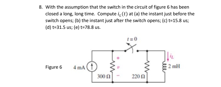 8. With the assumption that the switch in the circuit of figure 6 has been
closed a long, long time. Compute i, (t) at (a) the instant just before the
switch opens; (b) the instant just after the switch opens; (c) t=15.8 us;
(d) t=31.5 us; (e) t=78.8 us.
t= 0
Figure 6
4 mA
2 mH
300 N
220 N
ele
