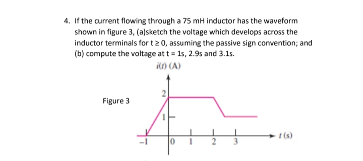 4. If the current flowing through a 75 mH inductor has the waveform
shown in figure 3, (a)sketch the voltage which develops across the
inductor terminals for t2 0, assuming the passive sign convention; and
(b) compute the voltage at t = 15, 2.9s and 3.1s.
i(t) (A)
Figure 3
t (s)
2
3
