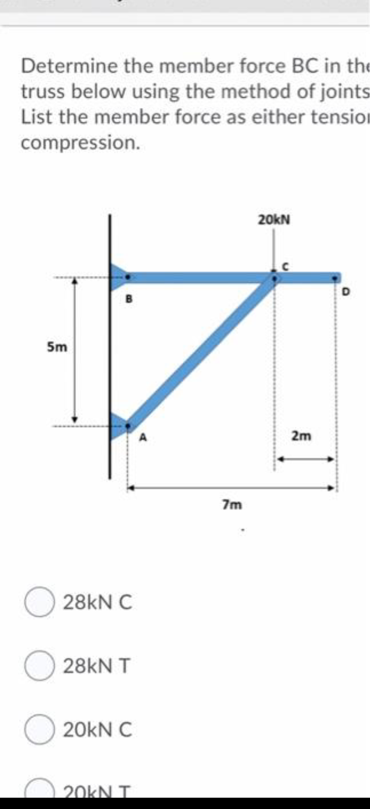 Determine the member force BC in the
truss below using the method of joints
List the member force as either tension
compression.
20kN
5m
2m
7m
28kN C
28kN T
20kN C
20KN T
