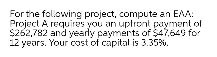 For the following project, compute an EAA:
Project A requires you an upfront payment of
$262,782 and yearly payments of $47,649 for
12 years. Your cost of capital is 3.35%.
