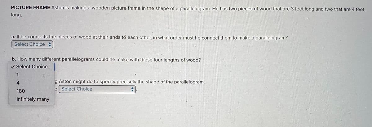 PICTURE FRAME Aston is making a wooden picture frame in the shape of a parallelogram. He has two pieces of wood that are 3 feet long and two that are 4 feet.
long.
a. If he connects the pieces of wood at their ends to each other, in what order must he connect them to make a parallelogram?
Select Choice
b. How many different parallelograms could he make with these four lengths of wood?
✓ Select Choice
1
4
180
infinitely many
g Aston might do to specify precisely the shape of the parallelogram.
e Select Choice