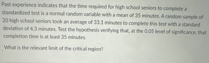 Past experience indicates that the time required for high school seniors to complete a
standardized test is a normal random variable with a mean of 35 minutes. A random sample of
20 high school seniors took an average of 33.1 minutes to complete this test with a standard
deviation of 4.3 minutes. Test the hypothesis verifying that, at the 0.05 level of significance, that
completion time is at least 35 minutes.
What is the relevant limit of the critical region?