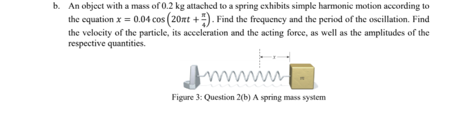 b. An object with a mass of 0.2 kg attached to a spring exhibits simple harmonic motion according to
the equation x = 0.04 cos ( 20zt +"). Find the frequency and the period of the oscillation. Find
the velocity of the particle, its acceleration and the acting force, as well as the amplitudes of the
respective quantities.
wwwip
Figure 3: Question 2(b) A spring mass system
