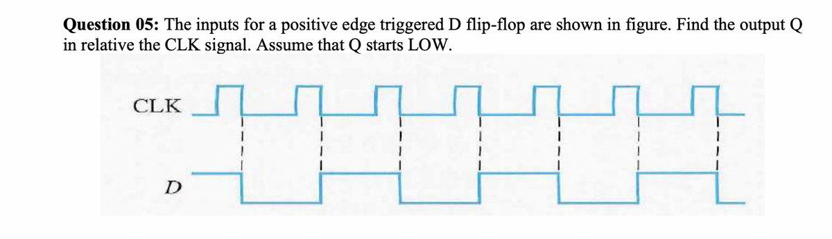 Question 05: The inputs for a positive edge triggered D flip-flop are shown in figure. Find the output Q
in relative the CLK signal. Assume that Q starts LOW.
CLK
D