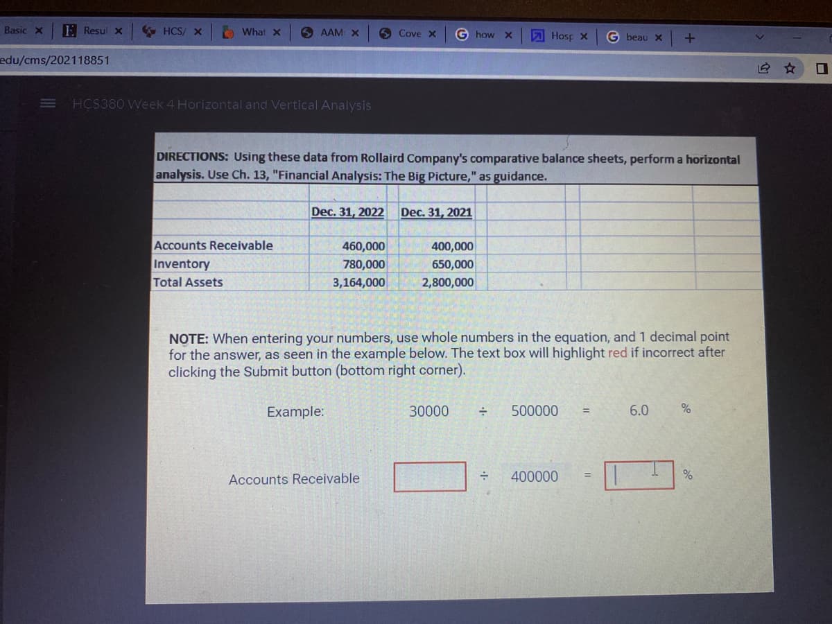 HCS/ X
What x
SAAM X
HCS380 Week 4 Horizontal and Vertical Analysis
Basic X
edu/cms/202118851
Resul x
Cove x
G how X
Hosp x
G beau x +
DIRECTIONS: Using these data from Rollaird Company's comparative balance sheets, perform a horizontal
analysis. Use Ch. 13, "Financial Analysis: The Big Picture," as guidance.
Dec. 31, 2022 Dec. 31, 2021
Accounts Receivable
460,000
400,000
Inventory
780,000
650,000
Total Assets
3,164,000
2,800,000
NOTE: When entering your numbers, use whole numbers in the equation, and 1 decimal point
for the answer, as seen in the example below. The text box will highlight red if incorrect after
clicking the Submit button (bottom right corner).
Example:
30000
÷ 500000
=
6.0
%
Accounts Receivable
=
400000
%
I