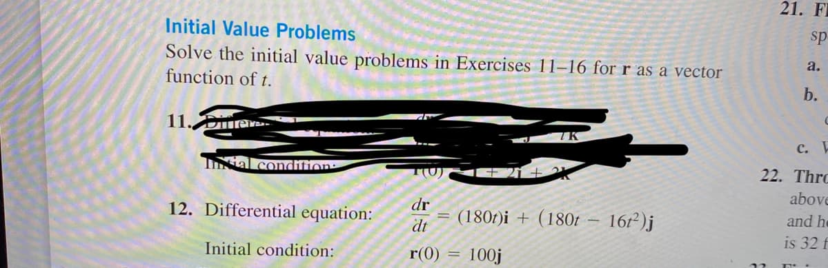 Initial Value Problems
Solve the initial value problems in Exercises 11-16 for r as a vector
function of t.
11. Difere
Intial condition:
12. Differential equation:
Initial condition:
+21+
dr
dt
r(0) = 100j
(180t)i + (180t - 16t²)j
21. F
sp
a.
b.
C
c. F
22. Thro
above
and he
is 32 f