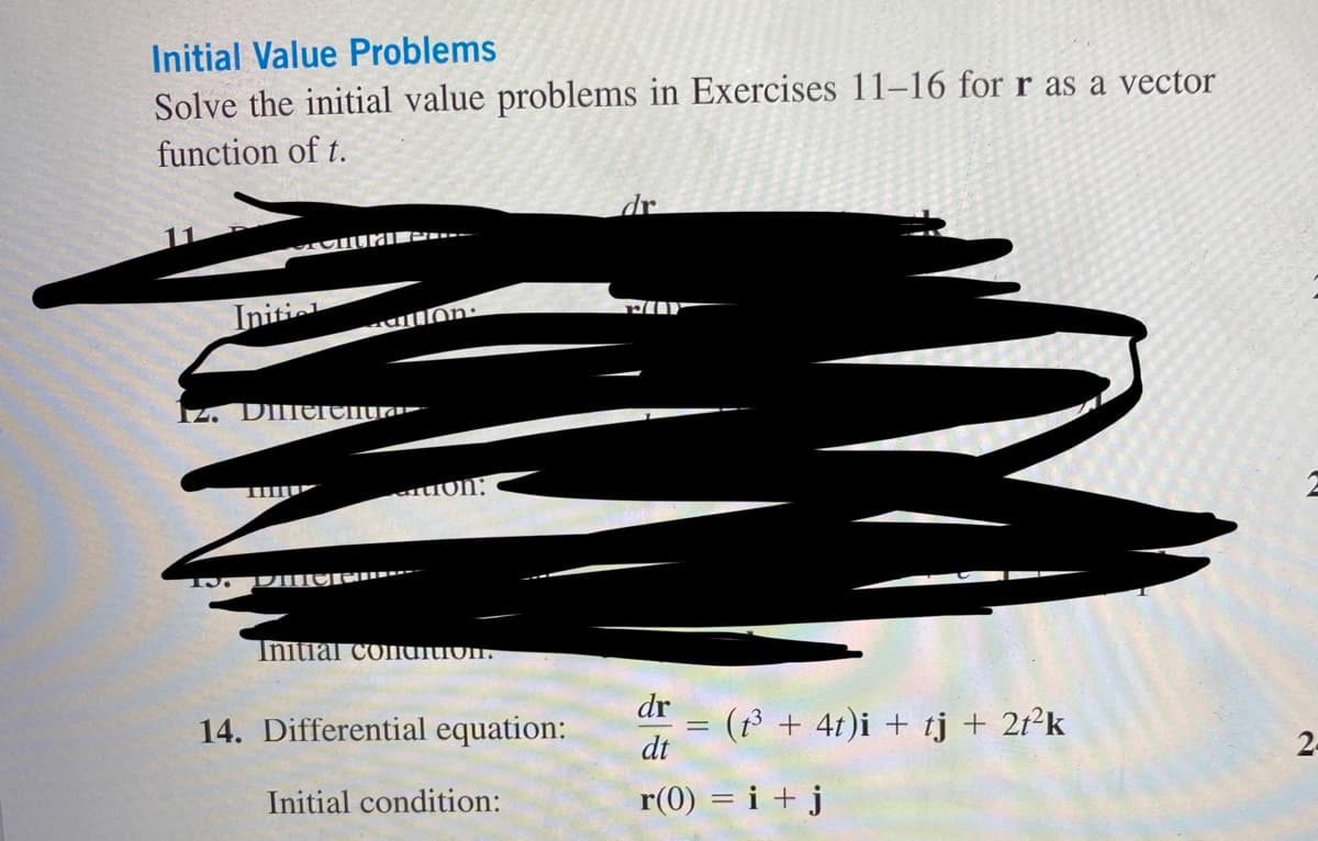 Initial Value Problems
Solve the initial value problems in Exercises 11-16 for r as a vector
function of t.
Initial
al c
Iz. Dillerenta
13. DIICICO
on:
on:
Initial conation.
14. Differential equation:
Initial condition:
dr
dr
dt
r(0) = i + j
=
(t³ + 4t)i + tj + 2t²k
№