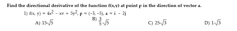 Find the directional derivative of the function f(x,v) at point p in the direction of vector a.
1) f(x, y) = 4x2 - xv + 5y?, p = (-3, -5), a = i - 2j
XV
A) 155
B) 3
5V5
C) 253
D) 1 3
