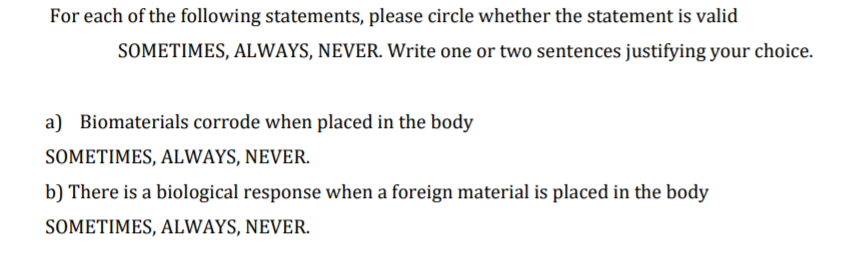 For each of the following statements, please circle whether the statement is valid
SOMETIMES, ALWAYS, NEVER. Write one or two sentences justifying your choice.
a) Biomaterials corrode when placed in the body
SOMETIMES, ALWAYS, NEVER.
b) There is a biological response when a foreign material is placed in the body
SOMETIMES, ALWAYS, NEVER.
