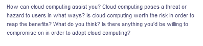 How can cloud computing assist you? Cloud computing poses a threat or
hazard to users in what ways? Is cloud computing worth the risk in order to
reap the benefits? What do you think? Is there anything you'd be willing to
compromise on in order to adopt cloud computing?