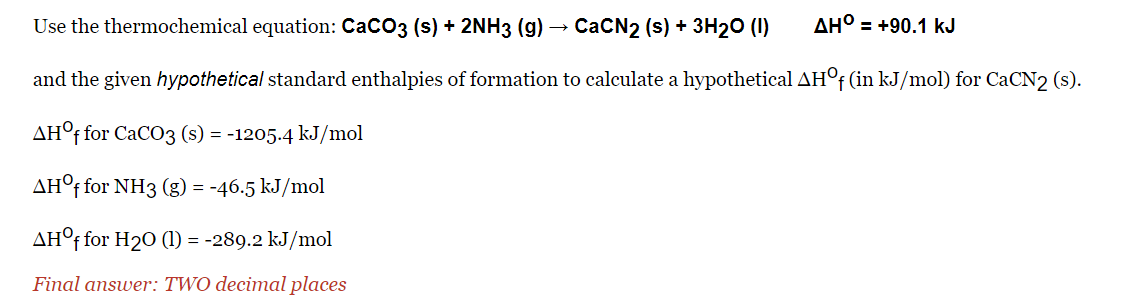 Use the thermochemical equation: CaCO3 (s) + 2NH3 (g) → CaCN2 (s) + 3H₂O (1)
AH° = +90.1 kJ
and the given hypothetical standard enthalpies of formation to calculate a hypothetical AHOf (in kJ/mol) for CaCN2 (s).
AHOf for CaCO3 (s) = -1205.4 kJ/mol
AHOf for NH3 (g) = -46.5 kJ/mol
AHOf for H₂0 (1) = -289.2 kJ/mol
Final answer: TWO decimal places