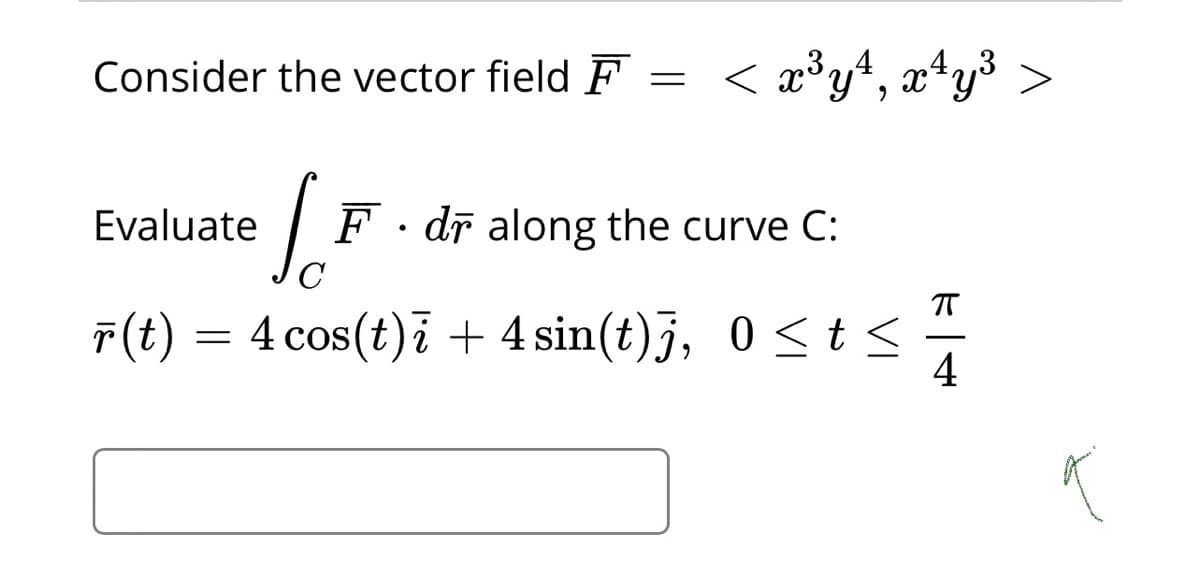 Consider the vector field F
< æ°y+, x*y³ >
Evaluate
F · dī along the curve C:
F(t) = 4 cos(t)i + 4 sin(t)j, 0<t <
4
