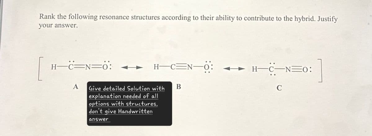 Rank the following resonance structures according to their ability to contribute to the hybrid. Justify
your answer.
[
H-C=N―O:
H-C-NO:
B
C
H-C=N=0:
A Give detailed Solution with
explanation needed of all
options with structures.
don't give Handwritten
answer