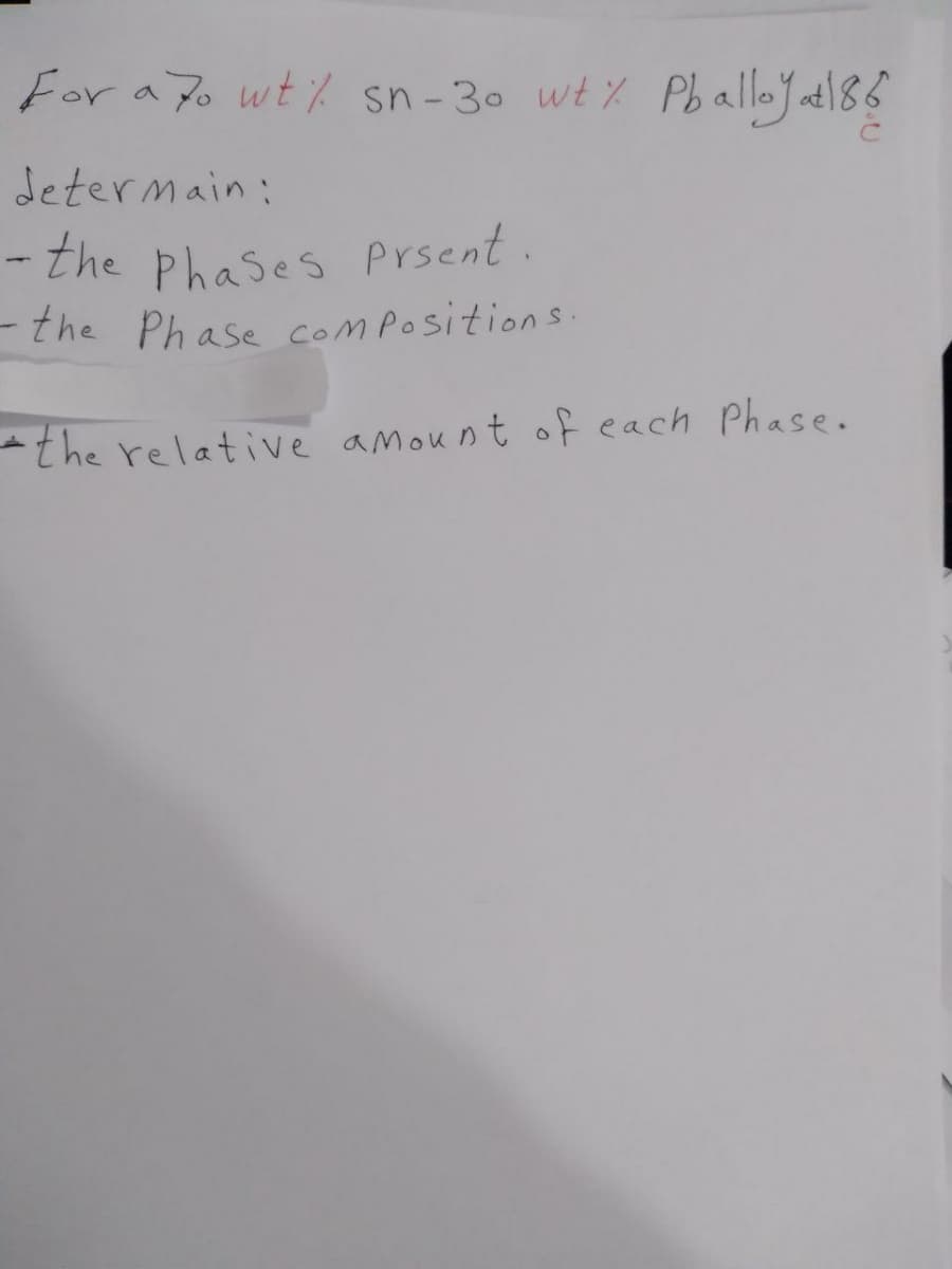 For a Po wt% sn-30 wt % PballeJatl86
determain:
the Phases prsent.
- the Phase compositions.
the relative amount of each Phase.
