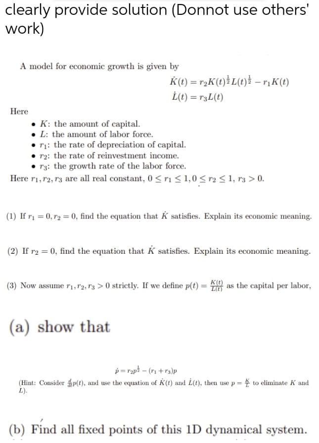clearly provide solution (Donnot use others'
work)
A model for economic growth is given by
K(t) = rgK(t)*L(t)* –rįK(t)
İ(t) = r3L(t)
Here
K: the amount of capital.
• L: the amount of labor force.
• 71: the rate of depreciation of capital.
r2: the rate of reinvestment income.
r3: the growth rate of the labor force.
Here r1,r2, 13 are all real constant, 0 <ris 1,0 < r2 < 1, r3 > 0.
(1) If rį = 0, r2 = 0, find the equation that K satisfies. Explain its economic meaning.
(2) If r2 = 0, find the equation that K satisfies. Explain its economic meaning.
(3) Now assume ri,r2, r3 > 0 strictly. If we define p(t) = 8 as the capital per labor,
(a) show that
p = rapt – (ri + rs)p
(Hint: Consider p(t), and use the equation of K(t) and L(t), then use p = 4 to eliminate K and
L).
(b) Find all fixed points of this 1D dynamical system.
