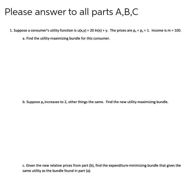 Please answer to all parts A,B,C
1. Suppose a consumer's utility function is u(x,y) = 20 In(x) + y. The prices are p, = p, = 1. Income is m = 100.
a. Find the utility-maximizing bundle for this consumer.
b. Suppose p, increases to 2, other things the same. Find the new utility-maximizing bundle.
c. Given the new relative prices from part (b), find the expenditure-minimizing bundle that gives the
same utility as the bundle found in part (a).
