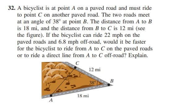 32. A bicyclist is at point A on a paved road and must ride
to point C on another paved road. The two roads meet
at an angle of 38° at point B. The distance from A to B
is 18 mi, and the distance from B to C is 12 mi (see
the figure). If the bicyclist can ride 22 mph on the
paved roads and 6.8 mph off-road, would it be faster
for the bicyclist to ride from A to C on the paved roads
or to ride a direct line from A to C off-road? Explain.
C
12 mi
B
38°
-- --
18 mi
A
