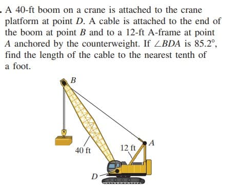 . A 40-ft boom on a crane is attached to the crane
platform at point D. A cable is attached to the end of
the boom at point B and to a 12-ft A-frame at point
A anchored by the counterweight. If ZBDA is 85.2°,
find the length of the cable to the nearest tenth of
a foot.
B
A
40 ft
12 ft
D
